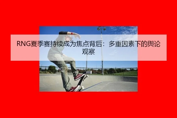 RNG夏季赛持续成为焦点背后：多重因素下的舆论观察